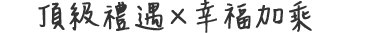 頂級禮遇 × 幸福加乘